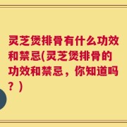 灵芝煲排骨有什么功效和禁忌(灵芝煲排骨的功效和禁忌，你知道吗？)