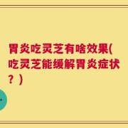 胃炎吃灵芝有啥效果(吃灵芝能缓解胃炎症状？)