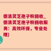 德清灵芝孢子粉回收_德清灵芝孢子粉回收服务：高效环保，专业处理)