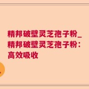 精邦破壁灵芝孢子粉_精邦破壁灵芝孢子粉：高效吸收