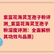 紫蓝花海灵芝孢子粉评测_紫蓝花海灵芝孢子粉深度评测:全面解析其功效与品质)