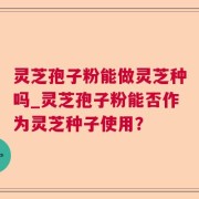 灵芝孢子粉能做灵芝种吗_灵芝孢子粉能否作为灵芝种子使用？