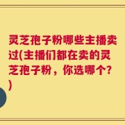灵芝孢子粉哪些主播卖过(主播们都在卖的灵芝孢子粉，你选哪个？)