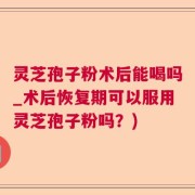 灵芝孢子粉术后能喝吗_术后恢复期可以服用灵芝孢子粉吗？)
