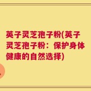 英子灵芝孢子粉(英子灵芝孢子粉：保护身体健康的自然选择)