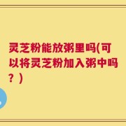 灵芝粉能放粥里吗(可以将灵芝粉加入粥中吗？)