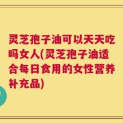 灵芝孢子油可以天天吃吗女人(灵芝孢子油适合每日食用的女性营养补充品)