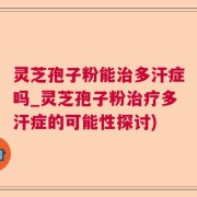 灵芝孢子粉能治多汗症吗_灵芝孢子粉治疗多汗症的可能性探讨)
