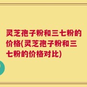 灵芝孢子粉和三七粉的价格(灵芝孢子粉和三七粉的价格对比)