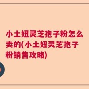 小土妞灵芝孢子粉怎么卖的(小土妞灵芝孢子粉销售攻略)