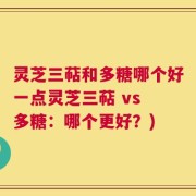 灵芝三萜和多糖哪个好一点灵芝三萜 vs 多糖：哪个更好？)