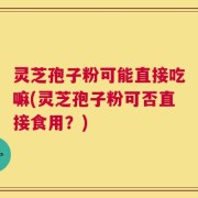 灵芝孢子粉可能直接吃嘛(灵芝孢子粉可否直接食用？)