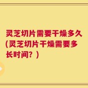 灵芝切片需要干燥多久(灵芝切片干燥需要多长时间？)