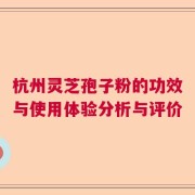 杭州灵芝孢子粉的功效与使用体验分析与评价