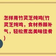 怎样用竹灵芝炖鸡(竹灵芝炖鸡，食材养颜补气，轻松煮出美味佳肴)