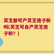 灵芝都可产灵芝孢子粉吗(灵芝可自产灵芝孢子粉？)