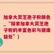 加拿大灵芝孢子粉颜色_“探索加拿大灵芝孢子粉的丰富色彩与健康益处”)