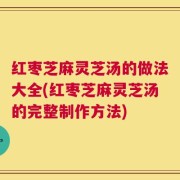 红枣芝麻灵芝汤的做法大全(红枣芝麻灵芝汤的完整制作方法)