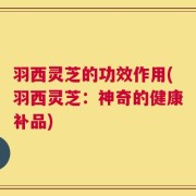 羽西灵芝的功效作用(羽西灵芝：神奇的健康补品)