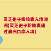 灵芝孢子粉胶囊入境澳洲(灵芝孢子粉胶囊通过澳洲口岸入境)