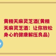 黄精天麻灵芝酒(黄精天麻灵芝酒：让你放松身心的健康解压良品)