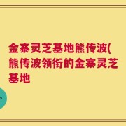 金寨灵芝基地熊传波(熊传波领衔的金寨灵芝基地