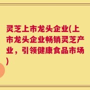 灵芝上市龙头企业(上市龙头企业畅销灵芝产业，引领健康食品市场)
