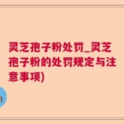 灵芝孢子粉处罚_灵芝孢子粉的处罚规定与注意事项)