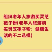 组织老年人旅游买灵芝孢子粉(老年人旅游购买灵芝孢子粉：健康生活的不二选择)