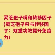 灵芝孢子粉和转移因子(灵芝孢子粉与转移因子：双重功效提升免疫力)