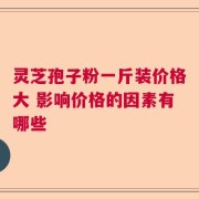 灵芝孢子粉一斤装价格大 影响价格的因素有哪些
