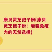 康贝灵芝孢子粉(康贝灵芝孢子粉：增强免疫力的天然选择)