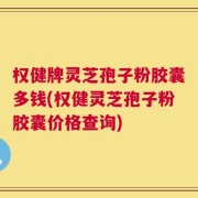 权健牌灵芝孢子粉胶囊多钱(权健灵芝孢子粉胶囊价格查询)