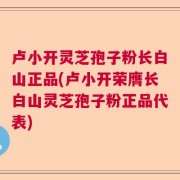 卢小开灵芝孢子粉长白山正品(卢小开荣膺长白山灵芝孢子粉正品代表)