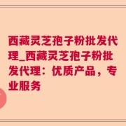 西藏灵芝孢子粉批发代理_西藏灵芝孢子粉批发代理：优质产品，专业服务