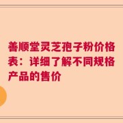 善顺堂灵芝孢子粉价格表：详细了解不同规格产品的售价
