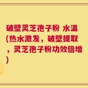 破壁灵芝孢子粉 水温(热水激发，破壁提取，灵芝孢子粉功效倍增)