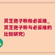 灵芝孢子粉和必妥维_灵芝孢子粉与必妥维的比较研究)