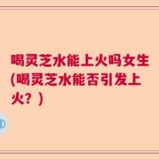 喝灵芝水能上火吗女生(喝灵芝水能否引发上火？)