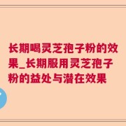 长期喝灵芝孢子粉的效果_长期服用灵芝孢子粉的益处与潜在效果
