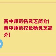 晋中师范杨灵芝简介(晋中师范校长杨灵芝简介)