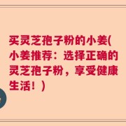 买灵芝孢子粉的小姜(小姜推荐：选择正确的灵芝孢子粉，享受健康生活！)
