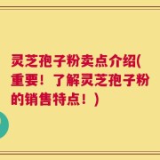 灵芝孢子粉卖点介绍(重要！了解灵芝孢子粉的销售特点！)
