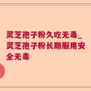灵芝孢子粉久吃无毒_灵芝孢子粉长期服用安全无毒