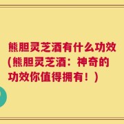 熊胆灵芝酒有什么功效(熊胆灵芝酒：神奇的功效你值得拥有！)
