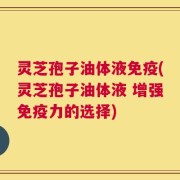 灵芝孢子油体液免疫(灵芝孢子油体液 增强免疫力的选择)