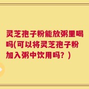 灵芝孢子粉能放粥里喝吗(可以将灵芝孢子粉加入粥中饮用吗？)