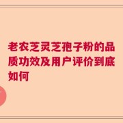 老农芝灵芝孢子粉的品质功效及用户评价到底如何
