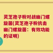 灵芝孢子粉对战幽门螺旋菌(灵芝孢子粉抗击幽门螺旋菌：有效功能的证明)