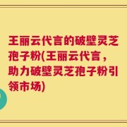 王丽云代言的破壁灵芝孢子粉(王丽云代言，助力破壁灵芝孢子粉引领市场)